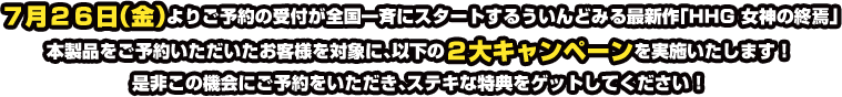 7月26日（金）よりご予約の受付が全国一斉にスタートするういんどみる最新作「HHG 女神の終焉」本製品をご予約いただいたお客様を対象に、以下の2大キャンペーンを実施いたします！是非この機会にご予約をいただき、ステキな特典をゲットしてください！