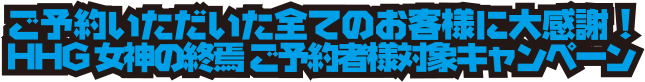 ご予約いただいた全てのお客様に大感謝！HHG 女神の終焉 ご予約者様対象キャンペーン